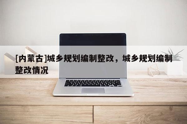 [內蒙古]城鄉規劃編制整改，城鄉規劃編制整改情況