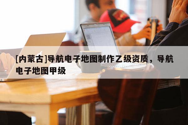 [內(nèi)蒙古]導(dǎo)航電子地圖制作乙級(jí)資質(zhì)，導(dǎo)航電子地圖甲級(jí)