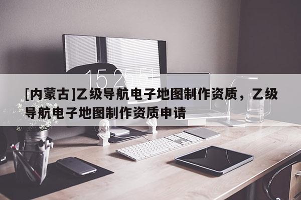 [內(nèi)蒙古]乙級(jí)導(dǎo)航電子地圖制作資質(zhì)，乙級(jí)導(dǎo)航電子地圖制作資質(zhì)申請(qǐng)