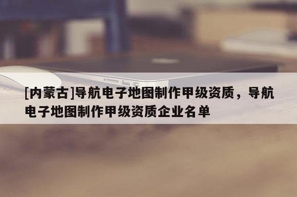 [內(nèi)蒙古]導(dǎo)航電子地圖制作甲級(jí)資質(zhì)，導(dǎo)航電子地圖制作甲級(jí)資質(zhì)企業(yè)名單