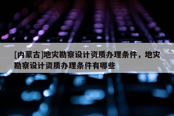 [內蒙古]地災勘察設計資質辦理條件，地災勘察設計資質辦理條件有哪些