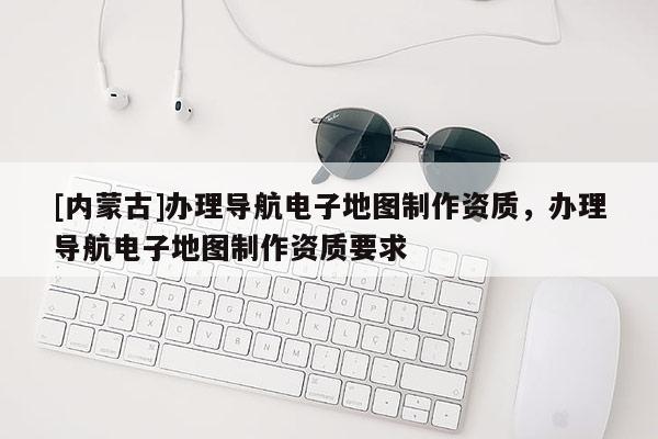 [內(nèi)蒙古]辦理導(dǎo)航電子地圖制作資質(zhì)，辦理導(dǎo)航電子地圖制作資質(zhì)要求