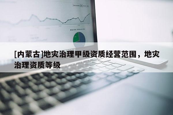 [內(nèi)蒙古]地災治理甲級資質(zhì)經(jīng)營范圍，地災治理資質(zhì)等級