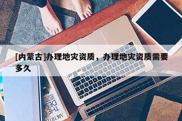 [內蒙古]辦理地災資質，辦理地災資質需要多久