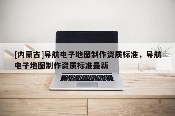 [內(nèi)蒙古]導(dǎo)航電子地圖制作資質(zhì)標(biāo)準(zhǔn)，導(dǎo)航電子地圖制作資質(zhì)標(biāo)準(zhǔn)最新