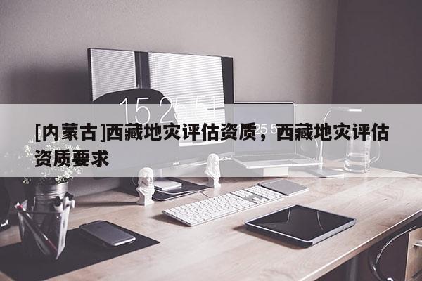 [內蒙古]西藏地災評估資質，西藏地災評估資質要求
