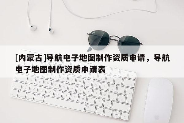 [內(nèi)蒙古]導(dǎo)航電子地圖制作資質(zhì)申請(qǐng)，導(dǎo)航電子地圖制作資質(zhì)申請(qǐng)表