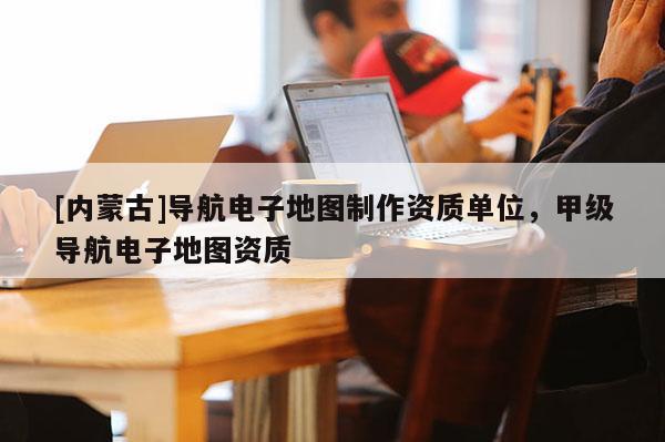 [內(nèi)蒙古]導(dǎo)航電子地圖制作資質(zhì)單位，甲級(jí)導(dǎo)航電子地圖資質(zhì)