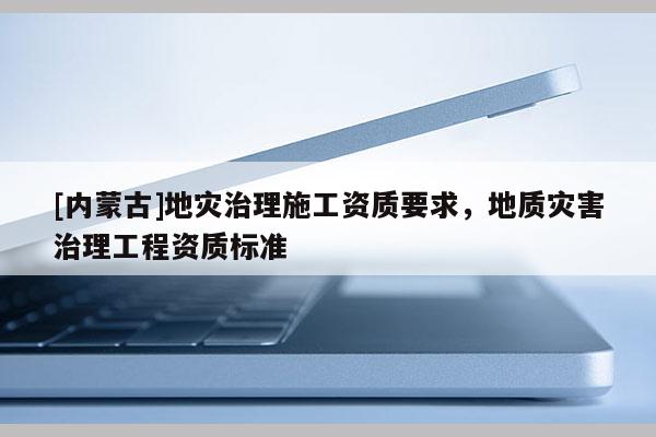 [內蒙古]地災治理施工資質要求，地質災害治理工程資質標準