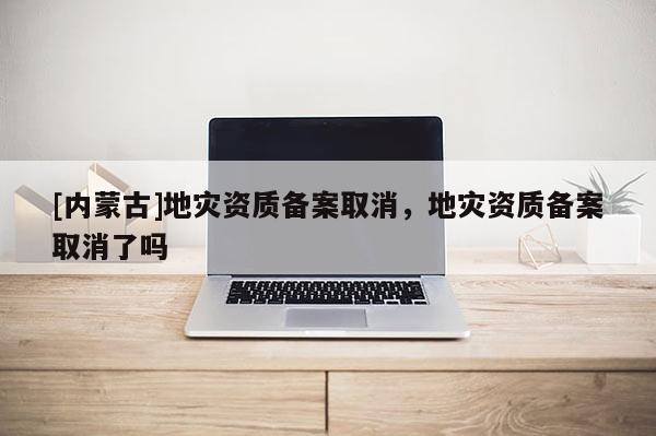 [內蒙古]地災資質備案取消，地災資質備案取消了嗎