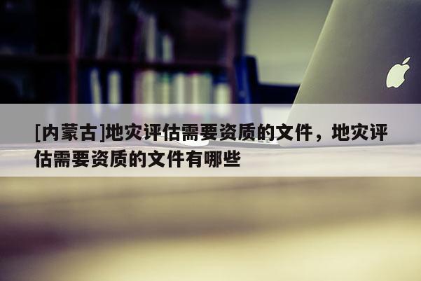 [內蒙古]地災評估需要資質的文件，地災評估需要資質的文件有哪些