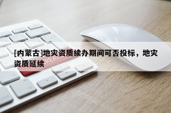 [內(nèi)蒙古]地災(zāi)資質(zhì)續(xù)辦期間可否投標(biāo)，地災(zāi)資質(zhì)延續(xù)
