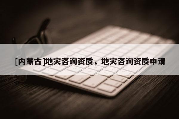 [內(nèi)蒙古]地災(zāi)咨詢資質(zhì)，地災(zāi)咨詢資質(zhì)申請