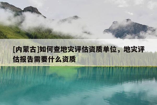 [內蒙古]如何查地災評估資質單位，地災評估報告需要什么資質
