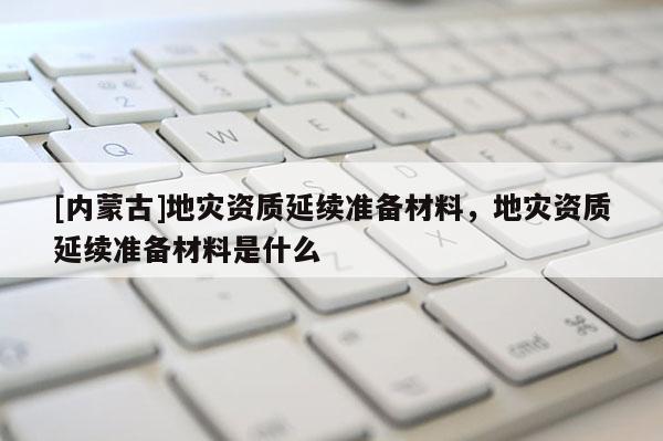 [內蒙古]地災資質延續準備材料，地災資質延續準備材料是什么