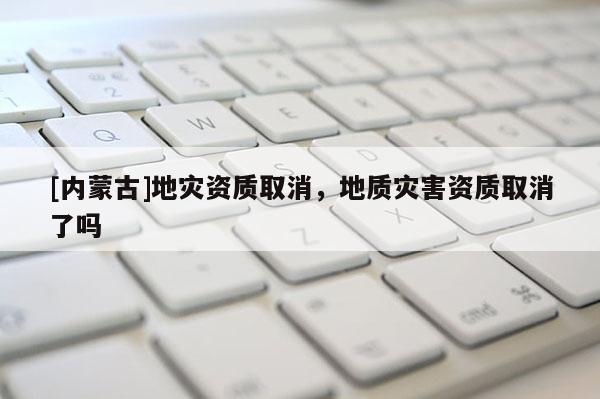 [內蒙古]地災資質取消，地質災害資質取消了嗎