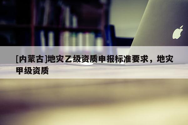 [內蒙古]地災乙級資質申報標準要求，地災甲級資質