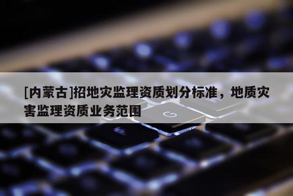 [內蒙古]招地災監理資質劃分標準，地質災害監理資質業務范圍