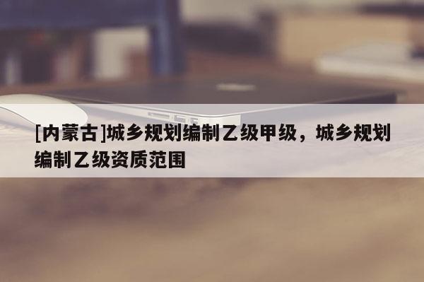 [內蒙古]城鄉規劃編制乙級甲級，城鄉規劃編制乙級資質范圍