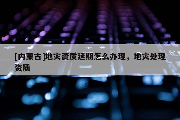 [內蒙古]地災資質延期怎么辦理，地災處理資質