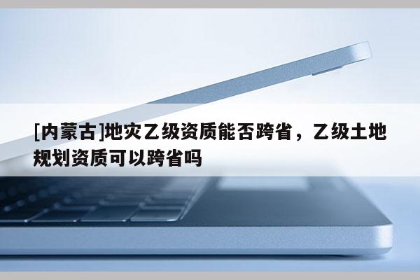 [內蒙古]地災乙級資質能否跨省，乙級土地規(guī)劃資質可以跨省嗎
