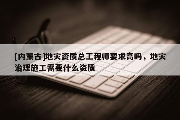 [內蒙古]地災資質總工程師要求高嗎，地災治理施工需要什么資質