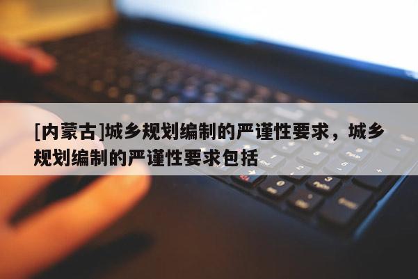 [內蒙古]城鄉規劃編制的嚴謹性要求，城鄉規劃編制的嚴謹性要求包括