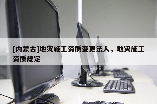 [內蒙古]地災施工資質變更法人，地災施工資質規定