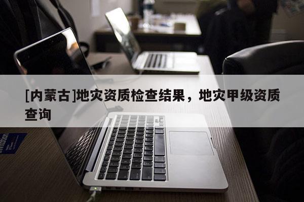 [內蒙古]地災資質檢查結果，地災甲級資質查詢