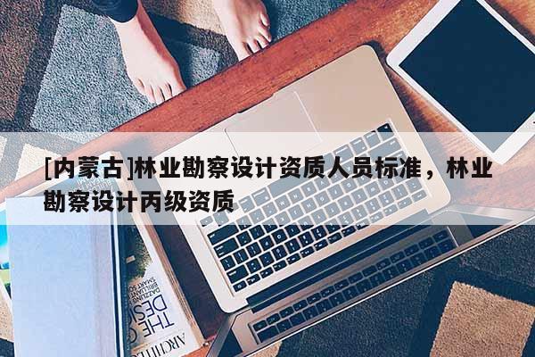 [內(nèi)蒙古]林業(yè)勘察設(shè)計資質(zhì)人員標(biāo)準(zhǔn)，林業(yè)勘察設(shè)計丙級資質(zhì)