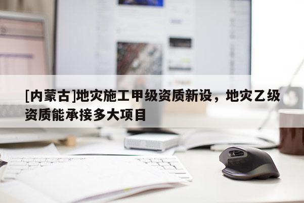 [內蒙古]地災施工甲級資質新設，地災乙級資質能承接多大項目