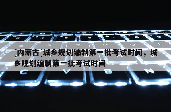 [內蒙古]城鄉規劃編制第一批考試時間，城鄉規劃編制第一批考試時間
