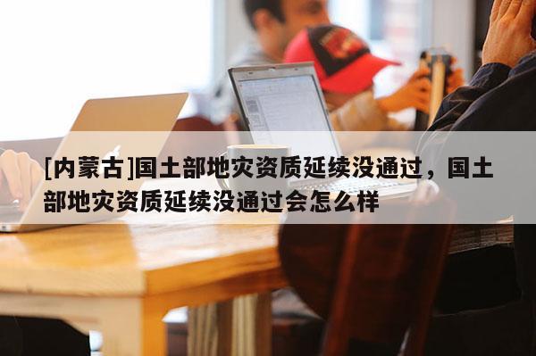 [內(nèi)蒙古]國土部地災資質(zhì)延續(xù)沒通過，國土部地災資質(zhì)延續(xù)沒通過會怎么樣