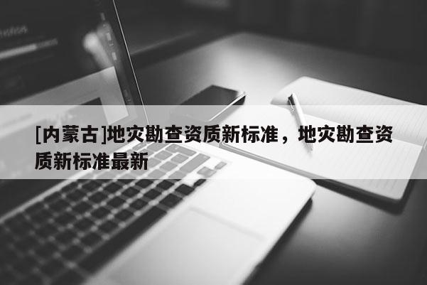 [內(nèi)蒙古]地災(zāi)勘查資質(zhì)新標(biāo)準(zhǔn)，地災(zāi)勘查資質(zhì)新標(biāo)準(zhǔn)最新
