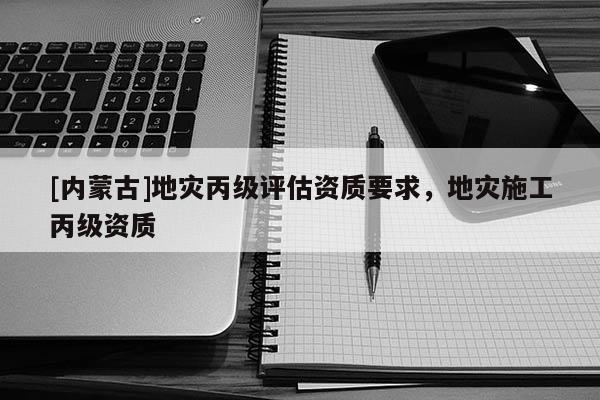 [內蒙古]地災丙級評估資質要求，地災施工丙級資質