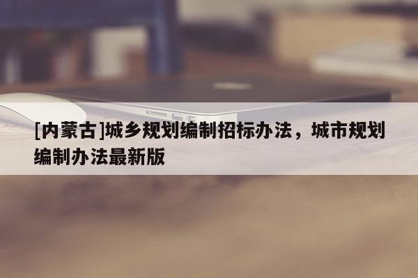 [內(nèi)蒙古]城鄉(xiāng)規(guī)劃編制招標(biāo)辦法，城市規(guī)劃編制辦法最新版