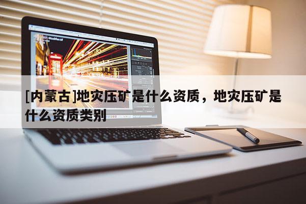 [內蒙古]地災壓礦是什么資質，地災壓礦是什么資質類別