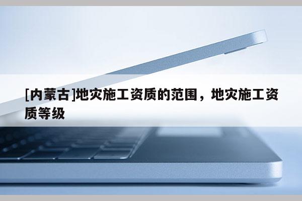 [內蒙古]地災施工資質的范圍，地災施工資質等級