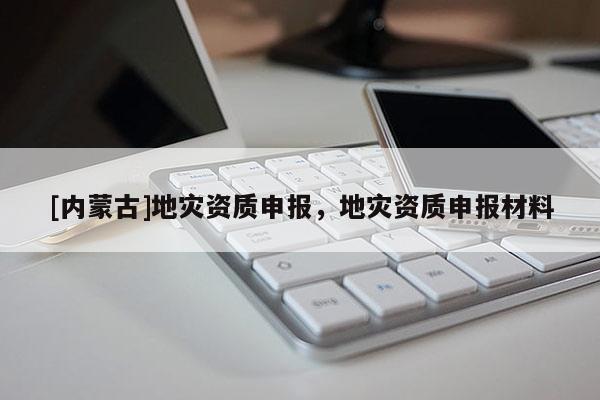 [內(nèi)蒙古]地災(zāi)資質(zhì)申報(bào)，地災(zāi)資質(zhì)申報(bào)材料