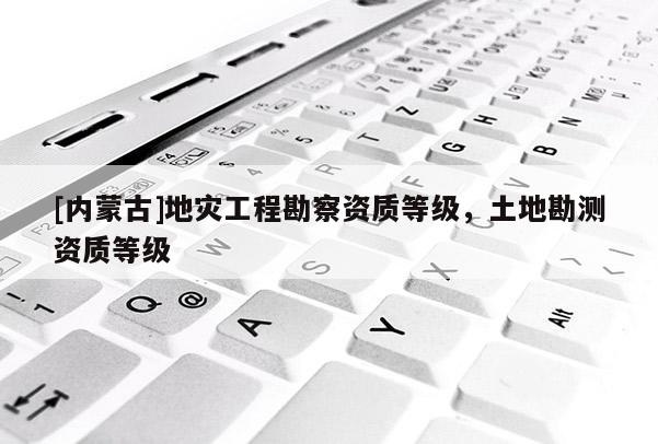 [內蒙古]地災工程勘察資質等級，土地勘測資質等級