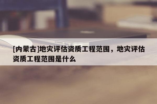 [內蒙古]地災評估資質工程范圍，地災評估資質工程范圍是什么