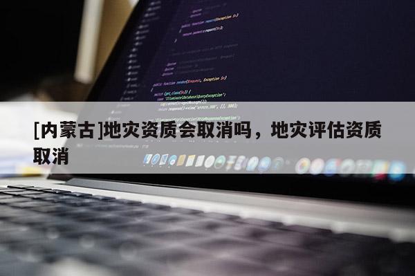 [內蒙古]地災資質會取消嗎，地災評估資質取消