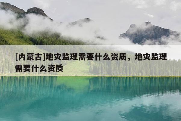[內蒙古]地災監理需要什么資質，地災監理需要什么資質