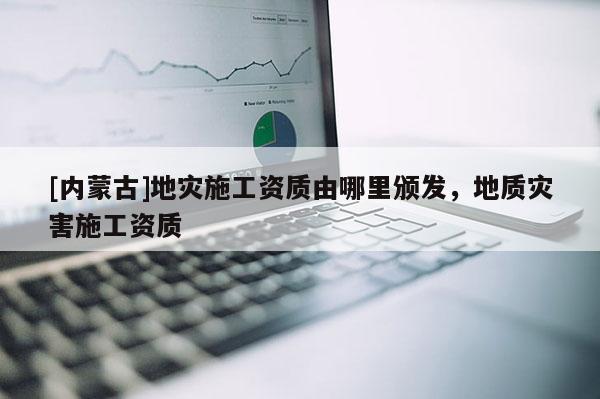 [內(nèi)蒙古]地災(zāi)施工資質(zhì)由哪里頒發(fā)，地質(zhì)災(zāi)害施工資質(zhì)