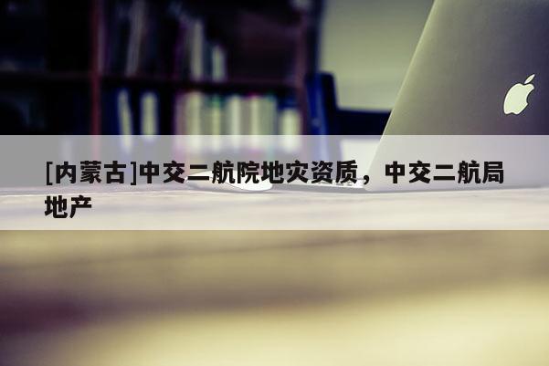 [內蒙古]中交二航院地災資質，中交二航局地產
