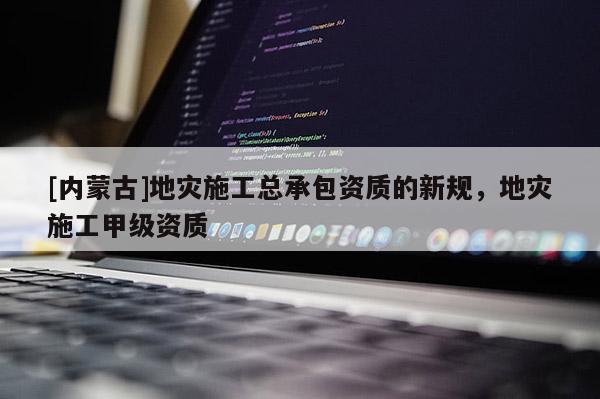 [內蒙古]地災施工總承包資質的新規，地災施工甲級資質