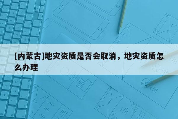 [內蒙古]地災資質是否會取消，地災資質怎么辦理
