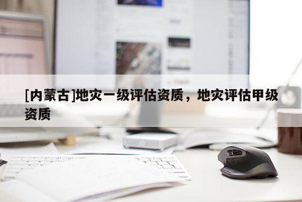 [內(nèi)蒙古]地災(zāi)一級(jí)評(píng)估資質(zhì)，地災(zāi)評(píng)估甲級(jí)資質(zhì)