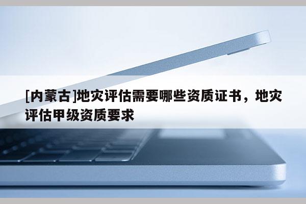 [內蒙古]地災評估需要哪些資質證書，地災評估甲級資質要求