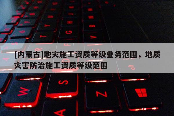 [內蒙古]地災施工資質等級業務范圍，地質災害防治施工資質等級范圍